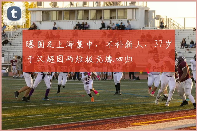 曝国足上海集中，不补新人，37岁于汉超因两短板无缘回归