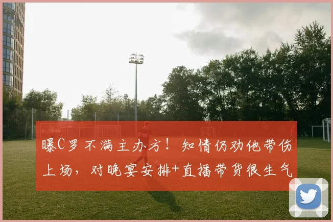 曝C罗不满主办方！知情仍劝他带伤上场，对晚宴安排+直播带货很生气
