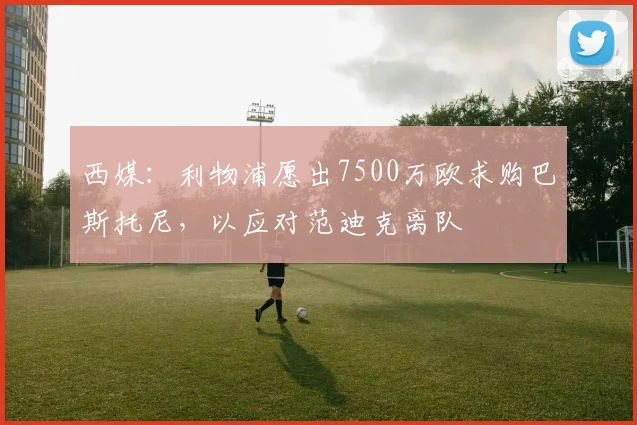 西媒：利物浦愿出7500万欧求购巴斯托尼，以应对范迪克离队