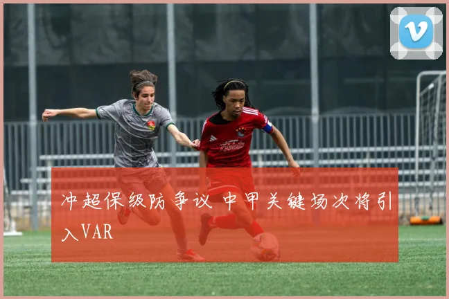 冲超保级防争议 中甲关键场次将引入VAR