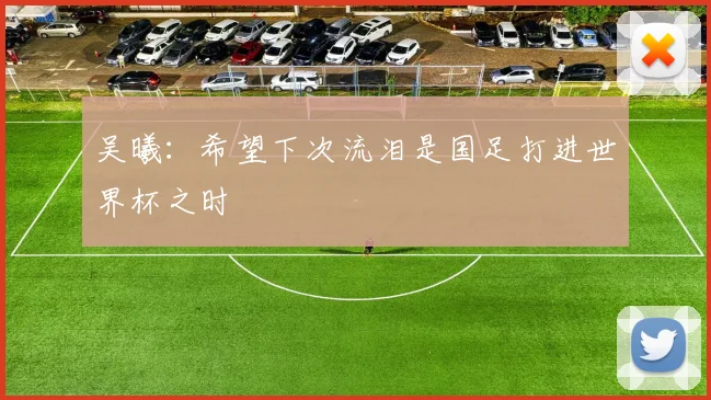 吴曦：希望下次流泪是国足打进世界杯之时