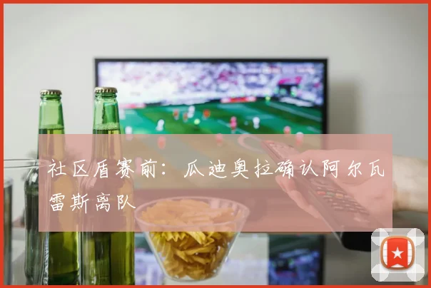 社区盾赛前：瓜迪奥拉确认阿尔瓦雷斯离队