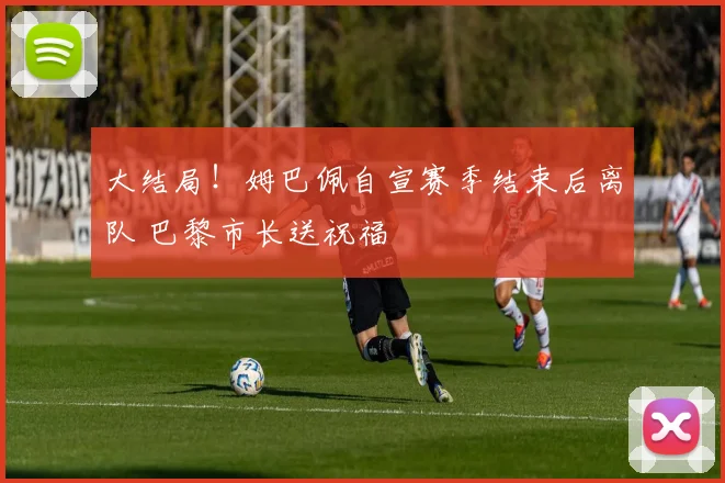 大结局！姆巴佩自宣赛季结束后离队 巴黎市长送祝福