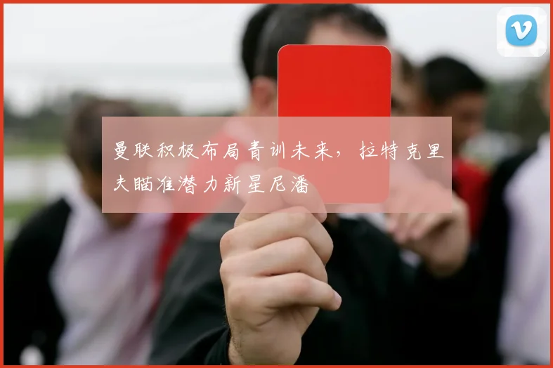 曼联积极布局青训未来，拉特克里夫瞄准潜力新星尼潘