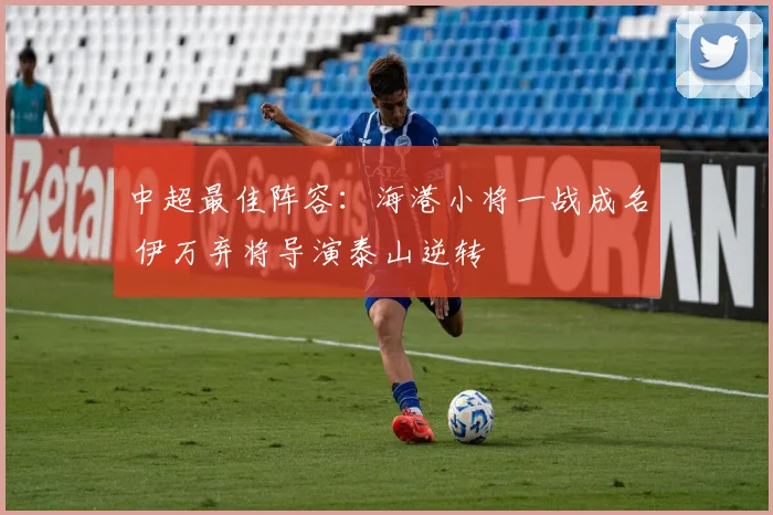 中超最佳阵容：海港小将一战成名 伊万弃将导演泰山逆转