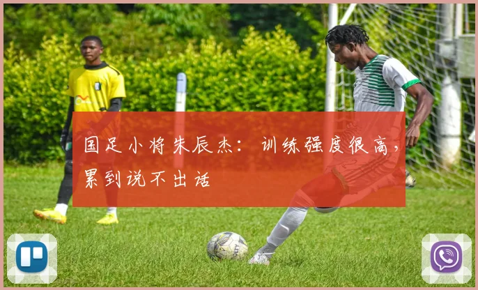 国足小将朱辰杰：训练强度很高，累到说不出话
